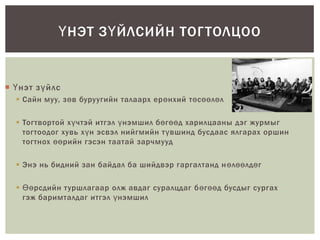  Үнэт зүйлс
 Сайн муу, зөв буруугийн талаарх ерөнхий төсөөлөл
 Тогтвортой хүчтэй итгэл үнэмшил бөгөөд харилцааны дэг журмыг
тогтоодог хувь хүн эсвэл нийгмийн түвшинд бусдаас ялгарах оршин
тогтнох өөрийн гэсэн таатай зарчмууд
 Энэ нь бидний зан байдал ба шийдвэр гаргалтанд нөлөөлдөг
 Өөрсдийн туршлагаар олж авдаг суралцдаг бөгөөд бусдыг сургах
гэж баримталдаг итгэл үнэмшил
ҮНЭТ ЗҮЙЛСИЙН ТОГТОЛЦОО
 