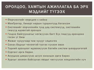  Өөрчлөлтийг өөрсдөө л хийнэ
 МакГрэгор, Ликерт нарын туршилтууд баталсан
 Системийг өөрчлөхийн тулд дэд системүүд, системийн
гишүүд идэвхтэй оролцох
 Гэхдээ байгууллагыг хөгжүүлэх багт бүх гишүүд оролцоно
гэсэн үг биш
 Жижиг чулуугаар том чулууг хөдөлгөх
 Санал бодлыг чөлөөтэй тусгах хүлээн авах
 Тэдний оролцоог идэвхжүүлэх багийн систем шаардлагатай
 Сургалт арга барил
 Асуудлаа дэвшүүлэх шүүн хэлэлцэх арга барил
 Хурлыг зохион байгуулах явцыг чиглүүлэх хөндлөнгийн хүч
ОРОЛЦОО, ХАМТЫН АЖИЛЛАГАА БА ЭРХ
МЭДЛИЙГ ТҮГЭЭХ
 