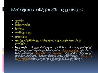 სპარსეთის იმპერიაში შედიოდა:







ელამი
ბაბილონი
სირია
ფინიკია და
ეგვიპტე
და მეორე მხრივ, არაბული, სკვითური და სხვა
ტომები.
 სკვითები ძველირანული ტომები, მოსახლეობდნენ
ჩრდილოეთ შავიზღვისპირეთში. ჰეროდოტეს ცნობით,
სახლობდნენ დნეპრსა და დონის სტეპებში, ეწეოდნენ
მომთაბარეობას, მისდევდნენ მესაქონლეობას. ძვ. წ. IV
საუკუნეში ჩამოყალიბდა სკვითების სახელმწიფო.

 