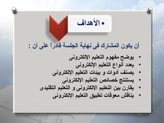 ‫أن يكون اكلمشارك فى نهاية اكلجلسة قادرا على أن :‬
‫ ً‬
‫•‬
‫•‬
‫•‬
‫•‬
‫•‬
‫•‬

‫يوضح مفهوم اكلتعليم الكلكترونى‬
‫يعدد أنواع اكلتعليم الكلكترونى‬
‫يصنف أدوات و بيئات اكلتعليم الكلكترونى‬
‫يستنتج خصائص اكلتعليم الكلكترونى‬
‫يقارن بين اكلتعليم الكلكترونى و اكلتعليم اكلتقليدى‬
‫يناقش معوقات تطبيق اكلتعليم الكلكترونى‬

 