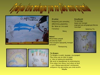 Οι γάτες
Καημένες μου γατούλες
αδέσποτες μικρούλες
θα ΄θελα να ΄στε καλά
Γατούλες!
Νίκος
Χνουδωτό!
Το λιοντάρι
άγριο και πονηρό
κοφτερά και αστραφτερά δόντια
Λιοντάρι!
Χρήστος Τσ.
Νιάου!
Μουστάκια μακριά
μια ριγωτή ουρά
στην κουζίνα τριγυρνάς πονηρά
γατούλα!
Παναγιώτης
Το δελφίνι
Το δελφίνι το καλό, όμορφο, συντροφικό
Που όπου και να πάει τη χαρά
σ΄ όλα τα πρόσωπα σκορπάει
Με αυτά τα ακροβατικά τις κολοτούμπες
Στον αέρα που όλους τους κάνει να λένε
« μα τι θαύμα φανταστικό, εκπληκτικό,
απέραντο της φαντασίας μου είναι αυτό!»
Μάρθα
 