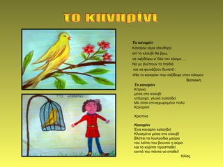 Το καναρίνι
Καναρίνι είμαι ελεύθερο
απ΄το κλουβί θα βγω,
να ταξιδέψω σ΄όλο τον κόσμο …
Να με βλέπουν τα παιδιά
και να φωνάζουν δυνατά :
«Να το καναρίνι που ταξίδεψε στον κόσμο»
Βασιλική
Το καναρίνι
Κίτρινο
μέσα στο κλουβί
υπέροχα, γλυκά κελαηδεί
Μα είναι στεναχωρημένο πολύ
Καναρίνι!
Χριστίνα
Καναρίνι
Ένα καναρίνι κελαηδεί
Κλεισμένο μέσα στο κλουβί
Βλέπει τα λουλούδια μαύρα
του λείπει του βουνού η αύρα
και το κορίτσι προσπαθεί
κοντά του πάντα να σταθεί!
Ηλίας
 