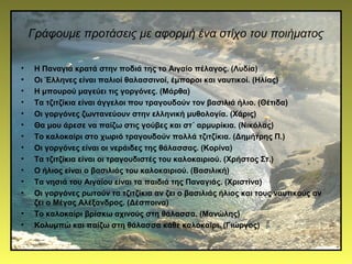 Γράφουμε προτάσεις με αφορμή ένα στίχο του ποιήματος
• Η Παναγιά κρατά στην ποδιά της το Αιγαίο πέλαγος. (Λυδία)
• Οι Έλληνες είναι παλιοί θαλασσινοί, έμποροι και ναυτικοί. (Ηλίας)
• Η μπουρού μαγεύει τις γοργόνες. (Μάρθα)
• Τα τζιτζίκια είναι άγγελοι που τραγουδούν τον βασιλιά ήλιο. (Θέτιδα)
• Οι γοργόνες ζωντανεύουν στην ελληνική μυθολογία. (Χάρις)
• Θα μου άρεσε να παίζω στις γούβες και στ΄ αρμυρίκια. (Νικόλας)
• Το καλοκαίρι στο χωριό τραγουδούν πολλά τζιτζίκια. (Δημήτρης Π.)
• Οι γοργόνες είναι οι νεράιδες της θάλασσας. (Κορίνα)
• Τα τζιτζίκια είναι οι τραγουδιστές του καλοκαιριού. (Χρήστος Στ.)
• Ο ήλιος είναι ο βασιλιάς του καλοκαιριού. (Βασιλική)
• Τα νησιά του Αιγαίου είναι τα παιδιά της Παναγιάς. (Χριστίνα)
• Οι γοργόνες ρωτούν τα τζιτζίκια αν ζει ο βασιλιάς ήλιος και τους ναυτικούς αν
ζει ο Μέγας Αλέξανδρος. (Δέσποινα)
• Το καλοκαίρι βρίσκω αχινούς στη θάλασσα. (Μανώλης)
• Κολυμπώ και παίζω στη θάλασσα κάθε καλοκαίρι. (Γιώργος)
 