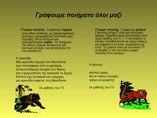 Γράφουμε ποιήματα όλοι μαζί
Γίνομαι ποιητής : Γράφουμε λίμερικ
( ένα είδος ποίησης, με χαρακτηριστική,
σύντομη, χιουμοριστική σύσταση μίας
στροφής πέντε στοίχων και
ομοιοκαταληξία aabba. Τα ποιήματα
του είδους λίμερικ διηγούνται μια
σύντομη ιστορία, και καταλήγουν σε
ένα ανέκδοτο).
Η αρκούδα
Μια αρκούδα σήμερα στη Μακεδονία
έχει πονοκέφαλο από τη φασαρία…
αυτοκινητόδρομο άνοιξαν στο δάσος
και η ηχορύπανση της προκαλεί το άγχος.
Κάποτε είχε ξενοιασιά και ευημερία,
μια αρκούδα καφετιά, στη Μακεδονία.
Οι μαθητές του Γ3
Γίνομαι ποιητής : Γράφουμε χαϊκού
("αστείος στίχος" είναι μια ιαπωνική
φόρμα. Παραδοσιακά αποτελείται από
τρεις ομάδες των 5, 7, 5 συλλαβών οι
οποίες τοποθετούνται σε τρεις στίχους
για έμφαση ή σε έναν, χωρισμένο με
κενά. Το χαϊκού είναι με συνολικά 17
συλλαβές η πιο σύντομη μορφή
ποίησης στον κόσμο).
Η αλεπού
αλεπού μικρή,
θα σε πιάσω πονηρή,
τρέχα να κρυφτείς!
Οι μαθητές του Γ3
 