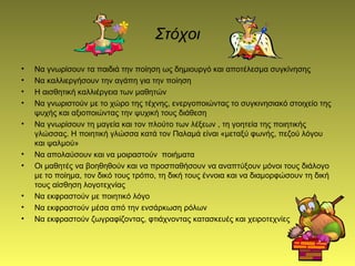 Στόχοι
• Να γνωρίσουν τα παιδιά την ποίηση ως δημιουργό και αποτέλεσμα συγκίνησης
• Να καλλιεργήσουν την αγάπη για την ποίηση
• Η αισθητική καλλιέργεια των μαθητών
• Να γνωριστούν με το χώρο της τέχνης, ενεργοποιώντας το συγκινησιακό στοιχείο της
ψυχής και αξιοποιώντας την ψυχική τους διάθεση
• Να γνωρίσουν τη μαγεία και τον πλούτο των λέξεων , τη γοητεία της ποιητικής
γλώσσας. Η ποιητική γλώσσα κατά τον Παλαμά είναι «μεταξύ φωνής, πεζού λόγου
και ψαλμού»
• Να απολαύσουν και να μοιραστούν ποιήματα
• Οι μαθητές να βοηθηθούν και να προσπαθήσουν να αναπτύξουν μόνοι τους διάλογο
με το ποίημα, τον δικό τους τρόπο, τη δική τους έννοια και να διαμορφώσουν τη δική
τους αίσθηση λογοτεχνίας
• Να εκφραστούν με ποιητικό λόγο
• Να εκφραστούν μέσα από την ενσάρκωση ρόλων
• Να εκφραστούν ζωγραφίζοντας, φτιάχνοντας κατασκευές και χειροτεχνίες
 