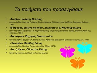 Τα ποιήματα που προσεγγίσαμε
• «Τα ζώα», Ιωάννης Πολέμης
• (από το βιβλίο: Iωάννης Πολέμης, Πρώτα βήματα, Σύλλογος προς Διάδοσιν Ωφελίμων Bιβλίων,
1904)
• «Βάτραχος, χελώνα και φίδι», Δημήτριος Γρ. Kαμπούρογλους
• (από το βιβλίο: Δημήτριος Γρ. Kαμπούρογλους, Στίχοι και μύθοι διά τα παιδιά, Bιβλιοπωλείον της
«Eστίας», 1904)
• «Το παγόνι», Ζαχαρίας Παπαντωνίου
• (από το βιβλίο: Zαχαρίας Λ. Παπαντωνίου, Xελιδόνια, Bιβλιοθήκη Eκπαιδευτικού Oμίλου, 1920)
• «Καναρίνι», Βασίλης Ρώτας
• (από το βιβλίο: Bασίλης Pώτας, Αυγούλα, Aθήνα 1974)
• «Τα τζιτζίκια», Οδυσσέας Ελύτης
• (από την ποιητική συλλογή τα Ρω του έρωτα)
 