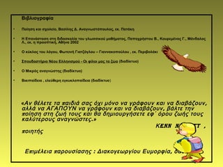 Βιβλιογραφία
• Ποίηση και σχολείο, Βασίλης Δ. Αναγνωστόπουλος, εκ. Πατάκη
• Η Επανάσταση στη διδασκαλία του γλωσσικού μαθήματος, Παπαχρήστου Β., Κουρεμένος Γ., Μάνδαλος
Λ., εκ. η προοπτική, Αθήνα 2002
• Ο κύκλος του λόγου, Φωτεινή Γιατζόγλου – Γιαννακοπούλου , εκ. Περιβολάκι
• Σπουδαστήριο Νέου Ελληνισμού - Oι φίλοι μας τα ζώα (διαδίκτυο)
• Ο Μικρός αναγνώστης (διαδίκτυο)
• Βικιπαίδεια , ελεύθερη εγκυκλοπαίδεια (διαδίκτυο)
« π ,Αν θέλετε τα αιδιά σας όχι μόνο να γράφουν και να διαβάζουν
,αλλά να ΑΓΑΠΟΥΝ να γράφουν και να διαβάζουν βάλτε την
ποίηση στη ζωή τους και θα δημιουργήσετε εφ΄ όρου ζωής τους
.καλύτερους αναγνώστες »
Κenn nesbitt ,
ποιητής
π π : ,Ε ιμέλεια αρουσίασης Διακογεωργίου Ευμορφία δασκάλα
 