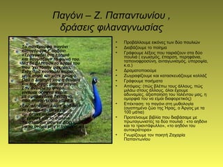 Παγόνι – Ζ. Παπαντωνίου ,
δράσεις φιλαναγνωσίας
Το πανέμορφο παγόνι
κατηγόραγε τ' αηδόνι
«Τραγουδεί στη ερημιά
και θαυμάζουν τη φωνή του.
Μα δε βλέπουν το κορμί του
που 'χει τόσην ασκημιά;
Σταχτερό κοντούλι σώμα,
μήτε ουρά και μήτε χρώμα.
Πού η λαμπρή μου η θεωρία
και της όψης μου τα μάγια!
Σαν ανοίξω το φτερό,
γίνομαι άξαφνα κυρία
με σμαράγδινη βεντάγια,
που πηγαίνει στο χορό.»
«Είν' αλήθεια» λέει τ' αηδόνι
το έρημο και μοναχό,
«μ' έκανε ο Θεός φτωχό,
σ' έντυσε για το σαλόνι.
Τα στολίδια σου να δείξεις...
μα το στόμα μην τ' ανοίξεις.»
• Προβάλλουμε εικόνες των δύο πουλιών
• Διαβάζουμε το ποίημα
• Γράφουμε λέξεις που ταιριάζουν στα δύο
πουλιά ( εγωισμός, έπαρση, περηφάνια,
ταπεινοφροσύνη, ανταγωνισμός, υπεροψία,
κ.α.)
• Δραματοποιούμε
• Ζωγραφίζουμε και κατασκευάζουμε κολλάζ
• Γράφουμε ποιήματα
• Απόψεις: (πώς βλέπω τους άλλους, πώς
μιλάω στους άλλους, όλοι έχουμε
αδυναμίες, αξιοποίηση του ταλέντου μας, η
ομορφιά του να είμαι διαφορετικός)
• Επέκταση: το παγόνι στη μυθολογία
(αγαπημένο ζώο της Ήρας, ο Άργος με τα
100 μάτια)
• Προτείνουμε βιβλία που διαβάσαμε με
πρωταγωνιστές τα δύο πουλιά : «το αηδόνι
και το τριαντάφυλλο», «το αηδόνι του
αυτοκράτορα»
• Γνωρίζουμε τον ποιητή Ζαχαρία
Παπαντωνίου
 