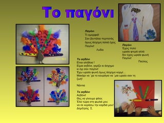 Παγόνι
Τι ομορφιά!
Σαν βεντάλια περπατάς
όμως άσχημη λαλιά έχεις
Παγόνι!
Λυδία
Το αηδόνι
Είναι αλήθεια !
Είμαι αηδόνι, γκρίζο κι άσχημο
κι όχι σαν παγόνι!
Έχω ωραία φωνή όμως άσχημο κορμί…
Μακάρι να ΄χα το κουράγιο να ΄μαι ωραίο σαν τη
ζωή!
Νάντια
Το αηδόνι
Αηδόνι!
Θες να γίνουμε φίλοι;
Έλα τώρα στη φωλιά μου
να σε κεράσω την καρδιά μου!
Δημήτρης Σ.
Παγόνι
Έχεις πολύ
ωραία φτερά αλλά
δεν έχεις ωραία φωνή
Παγόνι!
Παύλος
 