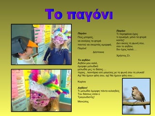 Παγόνι
Πώς μπορείς,
να ανοίγεις τα φτερά
παντού να σκορπάς ομορφιά,
Παγόνι!
Δέσποινα
Παγόνι
Τι περηφάνια έχεις
τι εγωισμό, μόνο τα φτερά
κοιτάς!
Δεν ακούς τη φωνή σου,
σαν το αηδόνι,
δεν έχεις λαλιά….
Χρήστος Στ.
Το αηδόνι
Αηδόνι μου καλό,
όμορφο μελωδικό
μελωδία μες το δάσος….
τίγρεις , λιοντάρια εσύ μαγεύεις με τη φωνή σου τη γλυκιά!
Αχ! Να ήμουν φίλη σου, αχ! Να ήμουν φίλη σου…
Κορίνα
Αηδόνι!
Τι μελωδία όμορφη πάντα κελαηδείς
Του δάσους είσαι ο
Τραγουδιστής!
Μανώλης
 