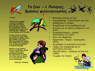 Τα ζώα
Ποτέ δε θα πειράξω
τα ζώα τα καημένα·
μην τάχα σαν εμένα,
κι εκείνα δεν πονούν;
Θα τα χαϊδεύω πάντα,
προστάτης τους θα γίνω.
Ποτέ δεν θα τ’ αφήνω
στους δρόμους να πεινούν.
Αν δεν μιλούν κι εκείνα
κι ο λόγος αν τους λείπει,
μήπως δεν νιώθουν λύπη,
δεν νιώθουν και χαρά;
Μήπως καρδιά δεν έχουν,
στα στήθη τους κρυμμένη,
που τη χαρά προσμένει
κι αγάπη λαχταρά;
Ακόμα κι όταν βλέπω
πως τα παιδεύουν άλλοι,
εγώ θα τρέχω πάλι
με θάρρος σταθερό,
θα προσπαθώ με χάδια
τον πόνο τους να γιάνω,
κι ό,τι μπορώ θα κάνω
να τα παρηγορώ.
Ιωάννης Πολέμης
• Βλέπουμε εικόνες με ζώα
• περιγράφουμε το αγαπημένο μας ζώο
• Διαβάζουμε το ποίημα
• Εκφράζουμε να συναισθήματά μας
• Απόψεις για τις σχέσεις ανθρώπων και
ζώων
• Ευαισθητοποίηση – ανάγκη
προστασίας των ζώων
• Ζώα υπό εξαφάνιση
• Προέκταση : Τσίρκο – Ζωολογικός
κήπος
• Ζωγραφίζω το αγαπημένο μου ζώο
• Γράφω ένα ποιηματάκι για το
αγαπημένο μου ζώο
• Παιχνίδι ρόλων : παίζουμε τα ζώα στο
τσίρκο
• Γνωρίζω τον ποιητή
Τα ζώα – Ι. Πολέμης,
δράσεις φιλαναγνωσίας
 