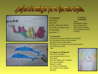 Ο παπαγάλος
Παπαγάλος,
είναι πολύ
μεγάλος, δάσκαλος λέξεων
και γνώσεων μεγάλων είναι
Ο παπαγάλος
Δημήτρης Π.
Ο πιλότος
παπαγάλος
Ένας
παπαγάλος πετάει…
σαν πιλότος πάει
πάνω από τη Γαλλία
και τσιμπάει μια Κυρία
Γιώργος
Το λίμερικ του δελφινιού
Αυτό είναι το δελφίνι
και κολυμπάει κάτω από τη
Σαντορίνη.
Έχει δυο φίλους απ΄το Παρίσι
που ΄χουν αργήσει…
Βρήκαν το ψάρι
και πήγαν για καλαμάρι
στο «ωραίο, πολύ ωραίο!»
Νικόλας
Το κουνελάκι
Κουνελάκι μου μικρό, όμορφο και τρυφερό
θα ΄σαι μέσα στη ζεστή μου αγκαλιά
και θα σου δίνω πολλά φιλιά…
Έλα εδώ που σ΄αγαπώ να σου δώσω φαγητό
κουνελάκι μου γλυκό.
Υρώ
 