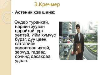 Э.Кречмер
• Астеник хэв шинж:
Өндөр туранхай,
нарийн зууван
царайтай, урт
хөлтэй. Ийм хүмүүс
бүрэг, дуу цөөн,
сэтгэлийн
хөдөлгөөн ихтэй,
зөрүүд, гадаад
орчинд дасахдаа
удаан.
 