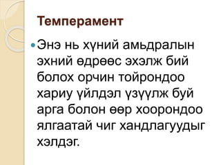 Темперамент
Энэ нь хүний амьдралын
эхний өдрөөс эхэлж бий
болох орчин тойрондоо
хариу үйлдэл үзүүлж буй
арга болон өөр хоорондоо
ялгаатай чиг хандлагуудыг
хэлдэг.
 