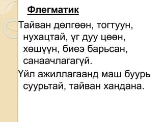 Флегматик
Тайван дөлгөөн, тогтуун,
нухацтай, үг дуу цөөн,
хөшүүн, биеэ барьсан,
санаачлагагүй.
Үйл ажиллагаанд маш буурь
суурьтай, тайван хандана.
 