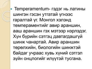  Temperamentum- гэдэг нь латины
шингэн гэсэн утгатай үгнээс
гаралтай үг. Монгол хэлэнд
темпераментийг авир араншин,
ааш араншин гэх мэтээр нэрлэдэг.
Хүн бүрийн сэтгэц давтагдашгүй
шинж чанартай. Авир араншин
төрөлхийн, биологийн шинжтэй
байдаг учраас хувь хүний сэтгэл
зүйн онцлогийг илүүтэй тусгана.
 