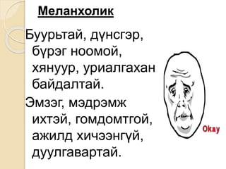 Меланхолик
Буурьтай, дүнсгэр,
бүрэг ноомой,
хянуур, уриалгахан
байдалтай.
Эмзэг, мэдрэмж
ихтэй, гомдомтгой,
ажилд хичээнгүй,
дуулгавартай.
 