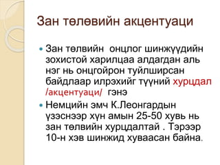 Зан төлөвийн акцентуаци
 Зан төлвийн онцлог шинжүүдийн
зохистой харилцаа алдагдан аль
нэг нь онцгойрон туйлширсан
байдлаар илрэхийг түүний хурцдал
/акцентуаци/ гэнэ
 Немцийн эмч К.Леонгардын
үзэснээр хүн амын 25-50 хувь нь
зан төлвийн хурцдалтай . Тэрээр
10-н хэв шинжид хуваасан байна.
 