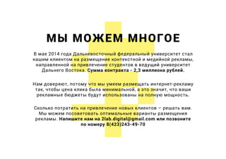 МЫ МОЖЕМ МНОГОЕ
В мае 2014 года Дальневосточный федеральный университет стал
нашим клиентом на размещение контекстной и медийной рекламы,
направленной на привлечение студентов в ведущий университет
Дальнего Востока. Сумма контракта - 2,3 миллиона рублей.
Нам доверяют, потому что мы умеем размещать интернет-рекламу
так, чтобы цена клика была минимальной, а это значит, что ваши
рекламные бюджеты будут использованы на полную мощность.
Сколько потратить на привлечение новых клиентов – решать вам.
Мы можем посоветовать оптимальные варианты размещения
рекламы. Напишите нам на 2lab.digital@gmail.com или позвоните
по номеру 8(423)243-49-70
 