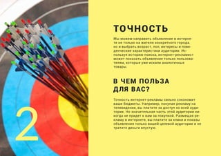 Мы можем направить объявление в интерне-
те не только на жителя конкретного города,
но и выбрать возраст, пол, интересы и пове-
денческие характеристики аудитории. Ис-
пользуя историю поиска, интернет-рекламист
может показать объявление только пользова-
телям, которые уже искали аналогичные
товары.
ТОЧНОСТЬ
Точность интернет-рекламы сильно сэкономит
ваши бюджеты. Например, покупая рекламу на
телевидении, вы платите за доступ ко всей ауди-
тории. Но значительная часть этой аудитории ни-
когда не придет к вам за покупкой. Размещая ре-
кламу в интернете, вы платите за клики и показы
объявления только вашей целевой аудитории и не
тратите деньги впустую.
2
В ЧЕМ ПОЛЬЗА
ДЛЯ ВАС?
 