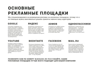 Поисковая и медийная сеть
google охватывает в Примор-
ском крае более 1,2 мобильных
устройств и компьютеров.
Настройки таргетинга помогут
выбрать свою аудиторию по
интересам, полу, возрасту и
многим другим параметрам.
Можно использовать техноло-
гии ремаркетинга
Мы специализируемся на размещении рекламы на указанных площадках, потому что с
их помощью можно максимально дешево привлечь именно вашу аудиторию
Объявления в рекламной сети
Яндекс позволяют охватить
более 700 тысяч человек в При-
морском крае. Настройки тарге-
тинга позовляют выбрать ауди-
торию на основе истории
поиска и поведения в интернете
Рекламная сеть AdMob позволя-
ет разместить объявления в
мобильных приоложениях на
базе iOS и Android. Такие объяв-
ления помогают «дотянуться»
до молодой аудитории.
Реклама в поиске по видео и
видеоролики перед основным
видео - это незаменимый
рекламный инструмент. Youtube
охватывает почти 700 тысяч
человек в Приморском крае,
средняя цена на тысячу просмо-
тров колеблется от 8 до 27
рублей
Объявления в социальной сети
«Одноклассники» - это уникаль-
ная возможность, с помощью
которой можно привлечь ауди-
торию от 30 лет, используя
графические и текстовые банне-
ры
Используя объявления в круп-
нейшей социальной сети «Вкон-
такте» можно охватить 835
тысяч человек в Приморском
крае, отбирая аудиторию по
демографическим характери-
стикам, интересам, социально-
му статусу и десяткам других
критериев. Средняя цена за
клик - от 8 до 28 рублей.
Пока в Facebook состоят 92
тысячи жителей Владивостока,
но зато это самая прогрессив-
ная аудитория, готовая пробо-
вать новые продукты. Средняя
цена за клик - от 18 до 30
рублей.
Группа сайтов и приложений
mail.ru предоставляет возмож-
ности для размещения таргети-
рованной рекламы на россйи-
скую аудиторию. Специалисты
отмечают точность таргетиро-
вания мобильной рекламы на
сайтах и приложениях mail.ru
ПОЗВОНИТЕ НАМ ПО НОМЕРУ 8(423)243-49-70 И УЗНАЙТЕ, КАКИЕ
РЕКЛАМНЫЕ ПЛОЩАДКИ ЛУЧШЕ ВСЕГО ПОДХОДЯТ ДЛЯ ВАШЕЙ КОМПАНИИ
ОСНОВНЫЕ
РЕКЛАМНЫЕ ПЛОЩАДКИ
GOOGLE ЯНДЕКС ADMOB
YOUTUBE FACEBOOK MAIL.RUВКОНТАКТЕ
ОДНОКЛАССНИКИ
 