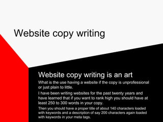 Website copy writing 
Website copy writing is an art 
What is the use having a website if the copy is unprofessional 
or just plain to little. 
I have been writing websites for the past twenty years and 
have learned that if you want to rank high you should have at 
least 250 to 300 words in your copy. 
Then you should have a proper title of about 140 characters loaded 
with keywords and a description of say 200 characters again loaded 
with keywords in your meta tags. 
 