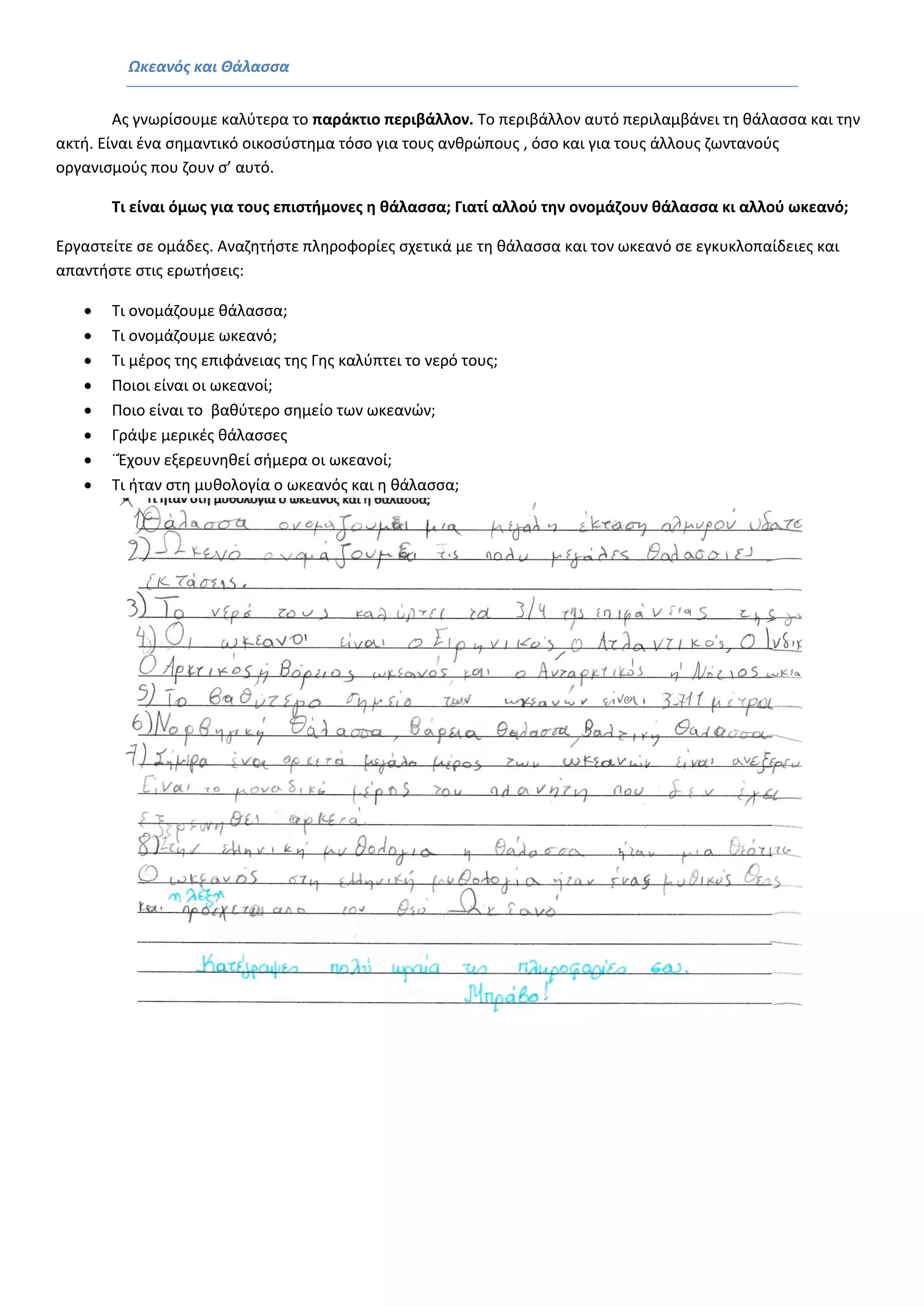 Ωκεανός και Θάλασσα 
Ας γνωρίσουμε καλύτερα το παράκτιο περιβάλλον. Το περιβάλλον αυτό περιλαμβάνει τη θάλασσα και την ακτή. Είναι ένα σημαντικό οικοσύστημα τόσο για τους ανθρώπους , όσο και για τους άλλους ζωντανούς οργανισμούς που ζουν σ’ αυτό. 
Τι είναι όμως για τους επιστήμονες η θάλασσα; Γιατί αλλού την ονομάζουν θάλασσα κι αλλού ωκεανό; 
Εργαστείτε σε ομάδες. Αναζητήστε πληροφορίες σχετικά με τη θάλασσα και τον ωκεανό σε εγκυκλοπαίδειες και απαντήστε στις ερωτήσεις: 
 Τι ονομάζουμε θάλασσα; 
 Τι ονομάζουμε ωκεανό; 
 Τι μέρος της επιφάνειας της Γης καλύπτει το νερό τους; 
 Ποιοι είναι οι ωκεανοί; 
 Ποιο είναι το βαθύτερο σημείο των ωκεανών; 
 Γράψε μερικές θάλασσες 
 ¨Έχουν εξερευνηθεί σήμερα οι ωκεανοί; 
 Τι ήταν στη μυθολογία ο ωκεανός και η θάλασσα; 
 