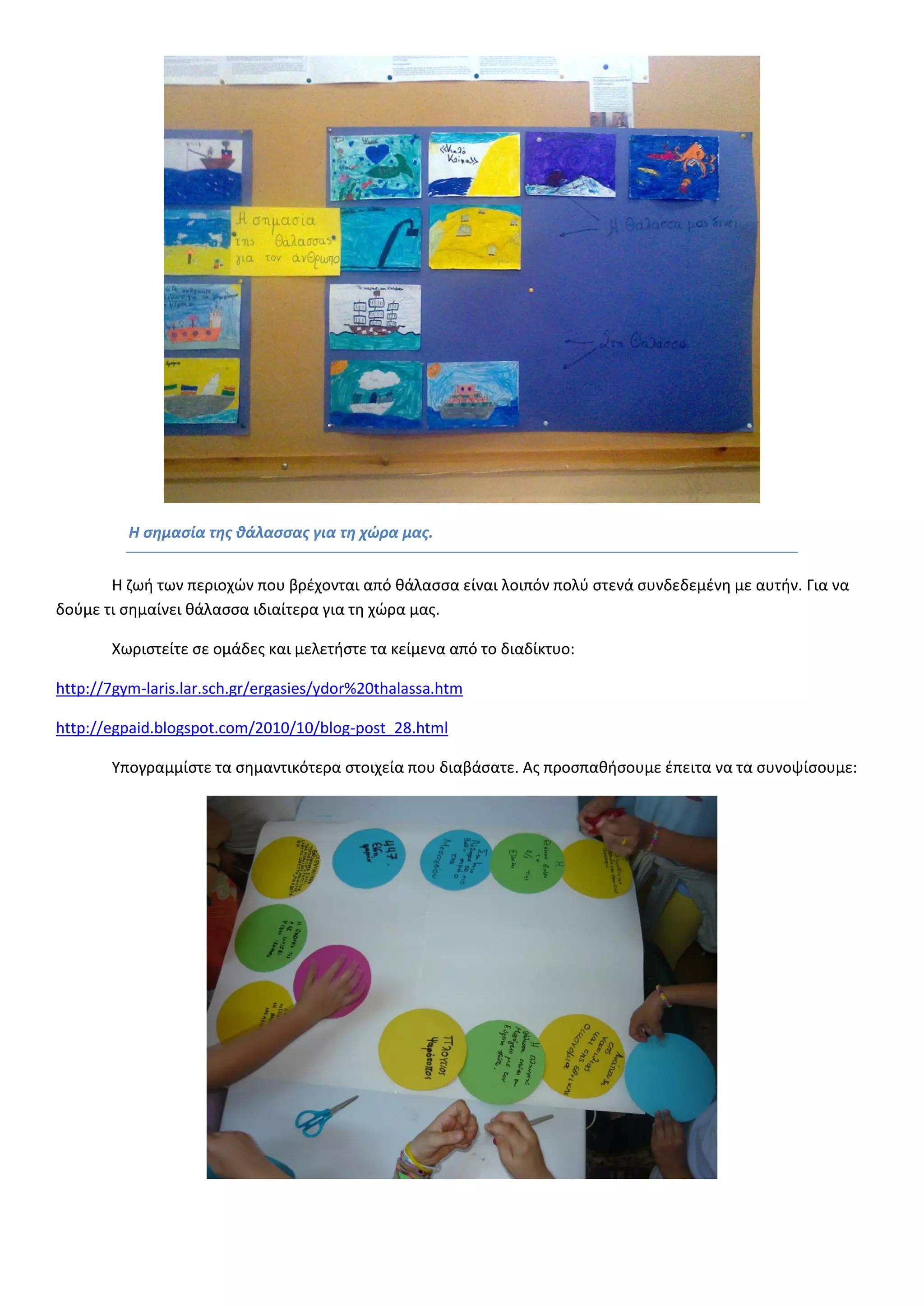 Η σημασία της θάλασσας για τη χώρα μας. 
Η ζωή των περιοχών που βρέχονται από θάλασσα είναι λοιπόν πολύ στενά συνδεδεμένη με αυτήν. Για να δούμε τι σημαίνει θάλασσα ιδιαίτερα για τη χώρα μας. 
Χωριστείτε σε ομάδες και μελετήστε τα κείμενα από το διαδίκτυο: 
http://7gym-laris.lar.sch.gr/ergasies/ydor%20thalassa.htm 
http://egpaid.blogspot.com/2010/10/blog-post_28.html 
Υπογραμμίστε τα σημαντικότερα στοιχεία που διαβάσατε. Ας προσπαθήσουμε έπειτα να τα συνοψίσουμε: 
 