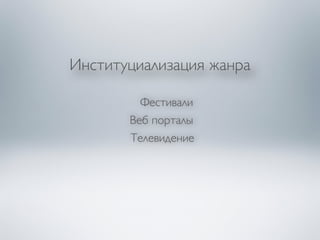 Институциализация жанра 
Фестивали 
Веб порталы 
Телевидение 
 