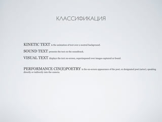 КЛАССИФИКАЦИЯ 
KINETIC TEXT is the animation of text over a neutral background. 
SOUND TEXT presents the text on the soundtrack. 
VISUAL TEXT displays the text on-screen, superimposed over images captured or found. 
PERFORMANCE CIN(E)POETRY is the on-screen appearance of the poet, or designated poet (actor), speaking 
directly or indirectly into the camera. 
 
