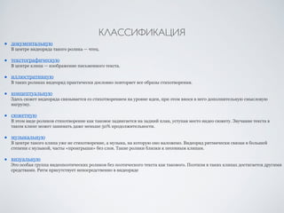 КЛАССИФИКАЦИЯ 
■ документальную 
В центре видеоряда такого ролика — чтец. 
■ текстографическую 
В центре клипа — изображение письменного текста. 
■ иллюстративную 
В таких роликах видеоряд практически дословно повторяет все образы стихотворения. 
■ концептуальную 
Здесь сюжет видеоряда связывается со стихотворением на уровне идеи, при этом внося в него дополнительную смысловую 
нагрузку. 
■ сюжетную 
В этом виде роликов стихотворение как таковое задвигается на задний план, уступая место видео сюжету. Звучание текста в 
таком клипе может занимать даже меньше 50% продолжительности. 
■ музыкальную 
В центре такого клипа уже не стихотворение, а музыка, на которую оно наложено. Видеоряд ритмически связан в большей 
степени с музыкой, часты «проигрыши» без слов. Такие ролики близки к песенным клипам. 
■ визуальную 
Это особая группа видеопоэтических роликов без поэтического текста как такового. Поэтизм в таких клипах достигается другими 
средствами. Ритм присутствует непосредственно в видеоряде 
