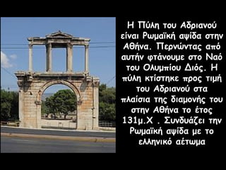 Η Πύλη του Αδριανού
είναι Ρωμαϊκή αψίδα στην
Αθήνα. Περνώντας από
αυτήν φτάνουμε στο Ναό
του Ολυμπίου Διός. Η
πύλη κτίστηκε προς τιμή
του Αδριανού στα
πλαίσια της διαμονής του
στην Αθήνα το έτος
131μ.Χ . Συνδυάζει την
Ρωμαϊκή αψίδα με το
ελληνικό αέτωμα
 