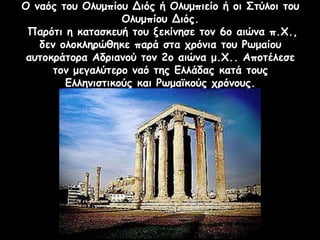 Ο ναός του Ολυμπίου Διός ή Ολυμπιείο ή οι Στύλοι του
Ολυμπίου Διός.
Παρότι η κατασκευή του ξεκίνησε τον 6ο αιώνα π.Χ.,
δεν ολοκληρώθηκε παρά στα χρόνια του Ρωμαίου
αυτοκράτορα Αδριανού τον 2ο αιώνα μ.Χ.. Αποτέλεσε
τον μεγαλύτερο ναό της Ελλάδας κατά τους
Ελληνιστικούς και Ρωμαϊκούς χρόνους.
 