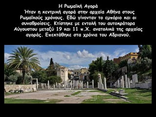 Η Ρωμαϊκή Αγορά
Ήταν η κεντρική αγορά στην αρχαία Αθήνα στους
Ρωμαϊκούς χρόνους. Εδώ γίνονταν το εμπόριο και οι
συναθροίσεις. Κτίστηκε με εντολή του αυτοκράτορα
Αύγουστου μεταξύ 19 και 11 π.Χ. ανατολικά της αρχαίας
αγοράς. Επεκτάθηκε στα χρόνια του Αδριανού.
 