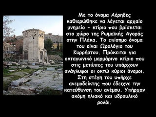 Με το όνομα Αέρηδες
καθιερώθηκε να λέγεται αρχαίο
μνημείο - κτίριο που βρίσκεται
στο χώρο της Ρωμαϊκής Αγοράς
στην Πλάκα. Το επίσημο όνομα
του είναι Ωρολόγιο του
Κυρρήστου. Πρόκειται για
οκταγωνικό μαρμάρινο κτίριο που
στις μετώπες του υπάρχουν
ανάγλυφοι οι οκτώ κύριοι άνεμοι.
Στη στέγη του υπήρχε
ανεμοδείκτης που έδειχνε την
κατεύθυνση του ανέμου. Υπήρχαν
ακόμη ηλιακό και υδραυλικό
ρολόι.
 