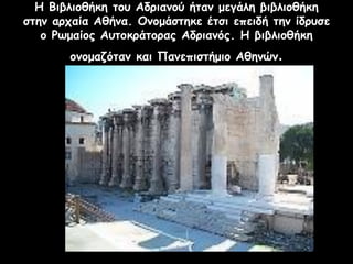 Η Βιβλιοθήκη του Αδριανού ήταν μεγάλη βιβλιοθήκη
στην αρχαία Αθήνα. Ονομάστηκε έτσι επειδή την ίδρυσε
ο Ρωμαίος Αυτοκράτορας Αδριανός. Η βιβλιοθήκη
ονομαζόταν και Πανεπιστήμιο Αθηνών.
 