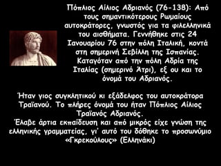 Πόπλιος Αίλιος Αδριανός (76-138): Από
τους σημαντικότερους Ρωμαίους
αυτοκράτορες, γνωστός για τα φιλελληνικά
του αισθήματα. Γεννήθηκε στις 24
Ιανουαρίου 76 στην πόλη Ιταλική, κοντά
στη σημερινή Σεβίλλη της Ισπανίας.
Καταγόταν από την πόλη Αδρία της
Ιταλίας (σημερινό Άτρι), εξ ου και το
όνομά του Αδριανός.
Ήταν γιος συγκλητικού κι εξάδελφος του αυτοκράτορα
Τραϊανού. Το πλήρες όνομά του ήταν Πόπλιος Αίλιος
Τραϊανός Αδριανός.
Έλαβε άρτια εκπαίδευση και από μικρός είχε γνώση της
ελληνικής γραμματείας, γι’ αυτό του δόθηκε το προσωνύμιο
«Γκρεκούλους» (Ελληνάκι)
 