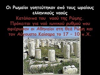 Οι Ρωμαίοι γοητεύτηκαν από τους ωραίους
ελληνικούς ναούς
Κατάλοιπα του ναού της Ρώμης.
Πρόκειται για ναό ιωνικού ρυθμού που
αφιέρωσαν οι Αθηναίοι στη θεά Ρώμη και
τον Αύγουστο Καίσαρα το 17 – 10 π.Χ.
 