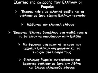 Εξαιτίας της επιρροής των Ελλήνων οι
Ρωμαίοι
 Μετέφρασαν στη λατινική τα έργα των
αρχαίων Ελλήνων συγγραφέων και τα
έπαιζαν στα θέατρα τους
 Έκτισαν κτίρια με ελληνικά σχέδια και τα
στόλισαν με έργα τέχνης Ελλήνων τεχνιτών
 Μάθαιναν την ελληνική γλώσσα
 Έπαιρναν Έλληνες δασκάλους στα παιδιά τους ή
τα έστελναν να σπουδάσουν στην Ελλάδα
 Φιλέλληνες Ρωμαίοι αυτοκράτορες και
άρχοντες στόλισαν με έργα την Αθήνα
και άλλους ελληνικούς χώρους
 