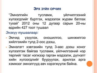 ЭРХ ЗҮЙН ОРЧИН
“Эмнэлгийн тусламж, үйлчилгээний
хүлээгдлийг бүртгэх, мэдээлэх журам батлах
тухай” 2012 оны 12 дугаар сарын 20-ны
өдрийн 427 тоот тушаал
Энэхүү тушаалаар:
 Эмчид үзүүлэх, оношилгоо, шинжилгээ
хийлгэхийн тулд 2-оос дээш,
 Эмнэлэгт хэвтэхийн тулд 3-аас дээш хоног
хүлээлгэж байгаа тусламж, үйлчилгээний нэр
төрлийг тасаг нэгжээр гарган мэдээлж, дүгнэлт
хийн хүлээгдлийг бууруулах, арилгах арга
хэмжээг эмнэлгүүд авч хэрэгжүүлж байна.
 