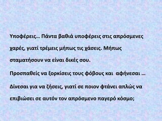 Υποφέρεις… Πάντα βαθιά υποφέρεις στις απρόσμενες
χαρές, γιατί τρέμεις μήπως τις χάσεις. Μήπως
σταματήσουν να είναι δικές σου.
Προσπαθείς να ξορκίσεις τους φόβους και αφήνεσαι …
Δίνεσαι για να ζήσεις, γιατί σε ποιον φτάνει απλώς να
επιβιώσει σε αυτόν τον απρόσμενο παγερό κόσμο;
 