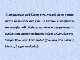 Οι μηχανισμοί ασφάλειας είναι νεκροί. Δε σε νοιάζει
τίποτα άλλο εκτός από ένα.. Το ένα που είναι βάσανο
και ευτυχία μαζί. Κλείνεις τα μάτια κι ονειρεύεσαι, τα
ανοίγεις μα νιώθεις ακόμα πως είσαι μπλεγμένη στο
όνειρο. Χρώματα! Είναι πολλά χρώματα που βλέπεις.
Βλέπεις ή έχεις τυφλωθεί;
 