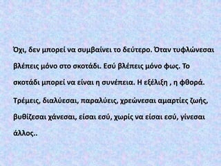 Όχι, δεν μπορεί να συμβαίνει το δεύτερο. Όταν τυφλώνεσαι
βλέπεις μόνο στο σκοτάδι. Εσύ βλέπεις μόνο φως. Το
σκοτάδι μπορεί να είναι η συνέπεια. Η εξέλιξη , η φθορά.
Τρέμεις, διαλύεσαι, παραλύεις, χρεώνεσαι αμαρτίες ζωής,
βυθίζεσαι χάνεσαι, είσαι εσύ, χωρίς να είσαι εσύ, γίνεσαι
άλλος..
 