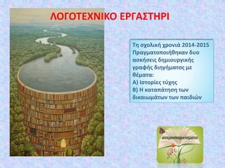 Τη σχολική χρονιά 2014-2015
Πραγματοποιήθηκαν δυο
ασκήσεις δημιουργικής
γραφής διηγήματος με
θέματα:
Α) Ιστορίες τύχης
Β) Η καταπάτηση των
δικαιωμάτων των παιδιών
ΛΟΓΟΤΕΧΝΙΚΟ ΕΡΓΑΣΤΗΡΙ
 