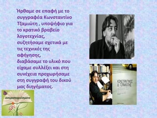 Ήρθαμε σε επαφή με το
συγγραφέα Κωνσταντίνο
Τζαμιώτη , υποψήφιο για
το κρατικό βραβείο
λογοτεχνίας,
συζητήσαμε σχετικά με
τις τεχνικές της
αφήγησης,
διαβάσαμε το υλικό που
είχαμε συλλέξει και στη
συνέχεια προχωρήσαμε
στη συγγραφή του δικού
μας διηγήματος.
 