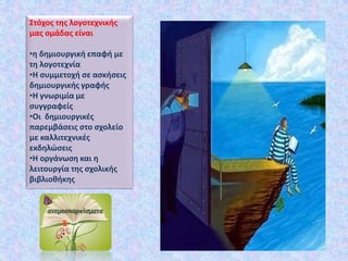Στόχος της λογοτεχνικής
μας ομάδας είναι
•η δημιουργική επαφή με
τη λογοτεχνία
•Η συμμετοχή σε ασκήσεις
δημιουργικής γραφής
•Η γνωριμία με
συγγραφείς
•Οι δημιουργικές
παρεμβάσεις στο σχολείο
με καλλιτεχνικές
εκδηλώσεις
•Η οργάνωση και η
λειτουργία της σχολικής
βιβλιοθήκης
 