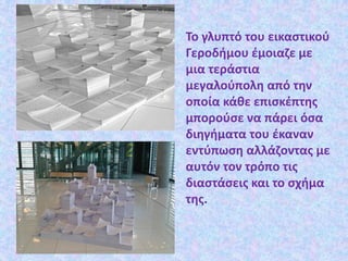 Το γλυπτό του εικαστικού
Γεροδήμου έμοιαζε με
μια τεράστια
μεγαλούπολη από την
οποία κάθε επισκέπτης
μπορούσε να πάρει όσα
διηγήματα του έκαναν
εντύπωση αλλάζοντας με
αυτόν τον τρόπο τις
διαστάσεις και το σχήμα
της.
 