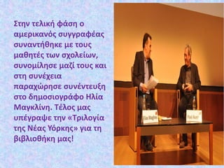 Στην τελική φάση ο
αμερικανός συγγραφέας
συναντήθηκε με τους
μαθητές των σχολείων,
συνομίλησε μαζί τους και
στη συνέχεια
παραχώρησε συνέντευξη
στο δημοσιογράφο Ηλία
Μαγκλίνη. Τέλος μας
υπέγραψε την «Τριλογία
της Νέας Υόρκης» για τη
βιβλιοθήκη μας!
 
