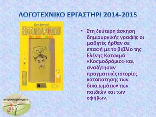 • Στη δεύτερη άσκηση
δημιουργικής γραφής οι
μαθητές ήρθαν σε
επαφή με το βιβλίο της
Ελένης Κατσαμά
«Κοσμοδρόμιο» και
αναζήτησαν
πραγματικές ιστορίες
καταπάτησης των
δικαιωμάτων των
παιδιών και των
εφήβων.
 
