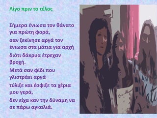 Λίγο πριν το τέλος
Σήμερα ένιωσα τον θάνατο
για πρώτη φορά,
σαν ξεκίνησε αργά τον
ένιωσα στα μάτια για αρχή
διότι δάκρυα έτρεχαν
βροχή.
Μετά σαν φίδι που
γλιστράει αργά
τύλιξε και έσφιξε τα χέρια
μου γερά,
δεν είχα καν την δύναμη να
σε πάρω αγκαλιά.
 